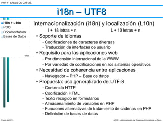PHP Y BASES DE DATOS.



                                     i18n – UTF8
■ i18n + L10n           Internacionalización (i18n) y localización (L10n)
□ POO
□ Documentación                 i + 18 letras + n                 L + 10 letras + n
□ Bases de Datos         • Soporte de idiomas
                           –   Codificaciones de caracteres diversas
                           –   Traducción de interfaces de usuario
                6/52
                         • Requisito para las aplicaciones web
                           –   Por dimensión internacional de la WWW
                           –   Por variedad de codificaciones en los sistemas operativos
                         • Necesidad de coherencia entre aplicaciones
                           –   Navegador – PHP – Base de datos
                         • Propuesta: uso generalizado de UTF-8
                           –   Contenido HTTP
                           –   Codificación HTML
                           –   Texto recogido en formularios
                           –   Almacenamiento de variables en PHP
                           –   Funciones alternativas de tratamiento de cadenas en PHP
                           –   Definición de bases de datos
Enero de 2013                                                      ARCE: «Administración de Sistemas Informáticos en Red»
 