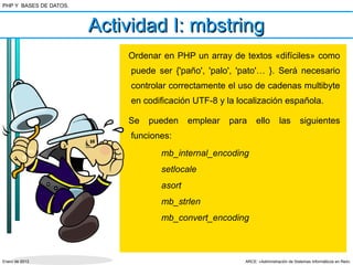 PHP Y BASES DE DATOS.



                        Actividad I: mbstring
                            Ordenar en PHP un array de textos «difíciles» como
                             puede ser {'paño', 'palo', 'pato'… }. Será necesario
                             controlar correctamente el uso de cadenas multibyte
                             en codificación UTF-8 y la localización española.

                            Se   pueden     emplear   para     ello        las        siguientes
                             funciones:
                                    mb_internal_encoding
                                    setlocale
                                    asort
                                    mb_strlen
                                    mb_convert_encoding



Enero de 2013                                             ARCE: «Administración de Sistemas Informáticos en Red»
 