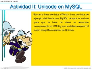 PHP Y BASES DE DATOS.



                Actividad II: Unicode en MySQL
                         Buscar la base de datos «World», base de datos de
                          ejemplo distribuida para MySQL. Adaptar el archivo
                          para   que   la   base   de     datos           se        almacene
                          correctamente en UTF-8 y que las tablas empleen el
                          orden ortográfico estándar de Unicode.




Enero de 2013                                           ARCE: «Administración de Sistemas Informáticos en Red»
 