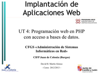Implantación de
 Aplicaciones Web

UT 4: Programación web en PHP
  con acceso a bases de datos.
   CFGS «Administración de Sistemas
        Informáticos en Red»
       CIFP Juan de Colonia (Burgos)

            David H. Martín Alonso
             – Curso 2012/2013 –
 