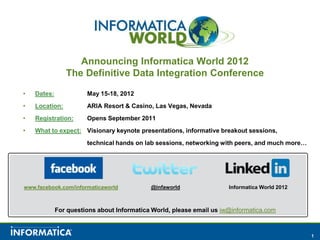 Announcing Informatica World 2012  The Definitive Data Integration Conference Dates: 	May 15-18, 2012 Location: 	ARIA Resort & Casino, Las Vegas, Nevada Registration: 	Opens September 2011 What to expect:	Visionary keynote presentations, informative breakout sessions,  		technical hands on lab sessions, networking with peers, and much more… Informatica World 2012 @infaworld www.facebook.com/informaticaworld For questions about Informatica World, please email us iw@informatica.com 