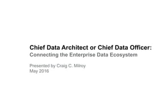 Chief Data Architect or Chief Data Officer:
Connecting the Enterprise Data Ecosystem
Presented by Craig C. Milroy
May 2016
 