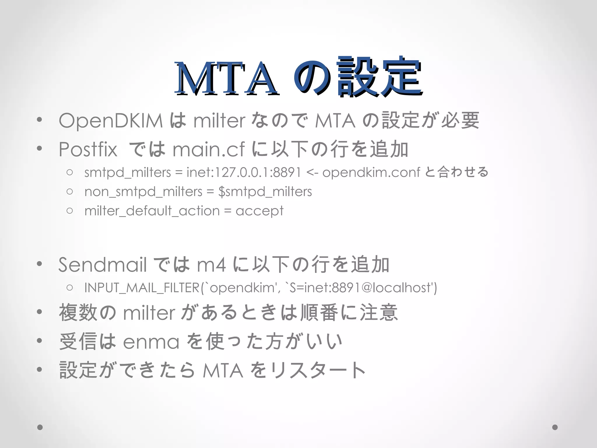 MTA の設定 OpenDKIM は milter なので MTA の設定が必要 Postfix  では main.cf に以下の行を追加 smtpd_milters = inet:127.0.0.1:8891 <- opendkim.conf と合わせる non_smtpd_milters = $smtpd_milters milter_default_action = accept Sendmail では m4 に以下の行を追加 INPUT_MAIL_FILTER(`opendkim', `S=inet:8891@localhost') 複数の milter があるときは順番に注意 受信は enma を使った方がいい 設定ができたら MTA をリスタート 