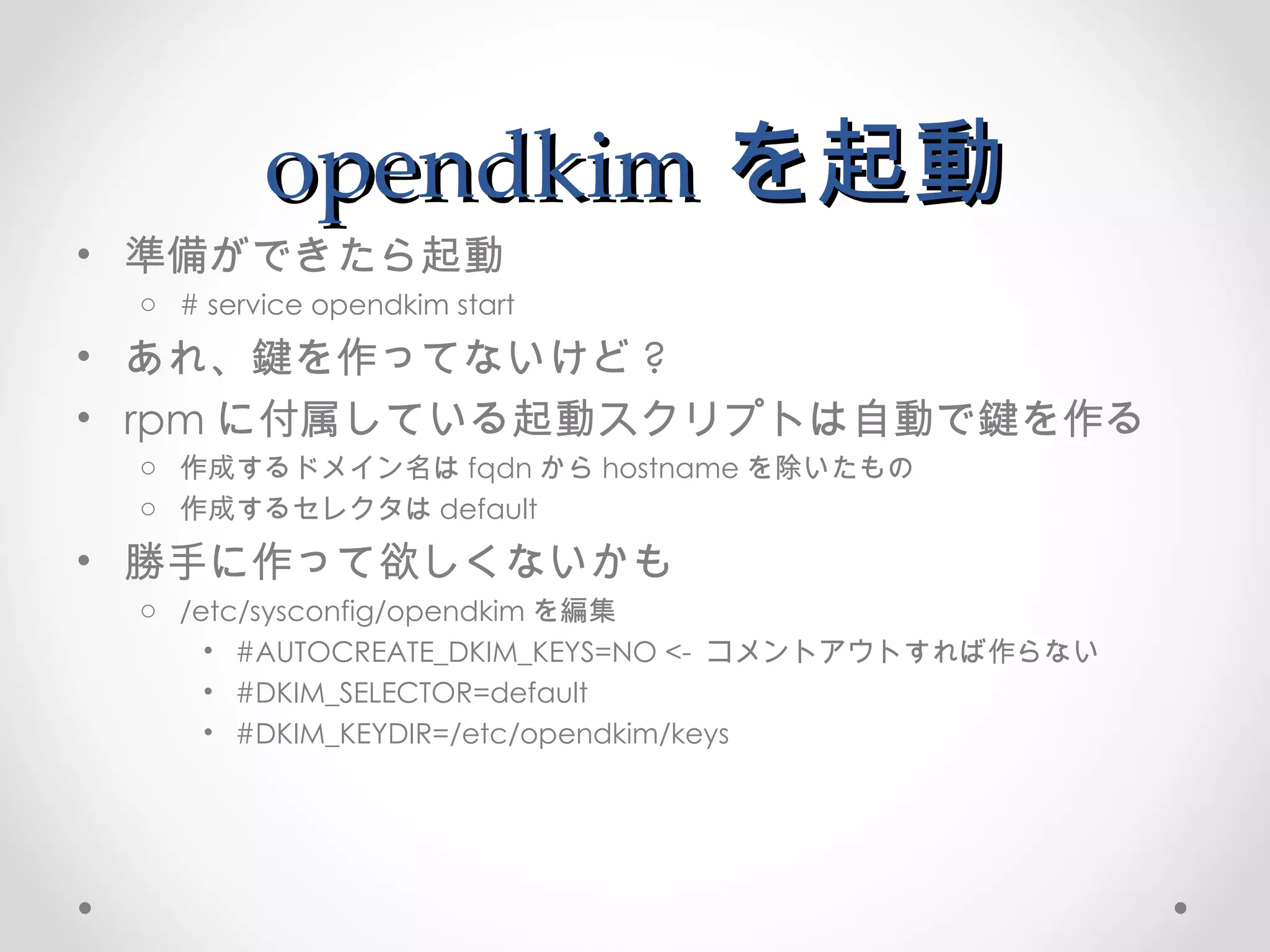 opendkim を起動 準備ができたら起動 # service opendkim start あれ、鍵を作ってないけど ? rpm に付属している起動スクリプトは自動で鍵を作る 作成するドメイン名は fqdn から hostname を除いたもの 作成するセレクタは default 勝手に作って欲しくないかも /etc/sysconfig/opendkim を編集 #AUTOCREATE_DKIM_KEYS=NO <-  コメントアウトすれば作らない #DKIM_SELECTOR=default  #DKIM_KEYDIR=/etc/opendkim/keys 