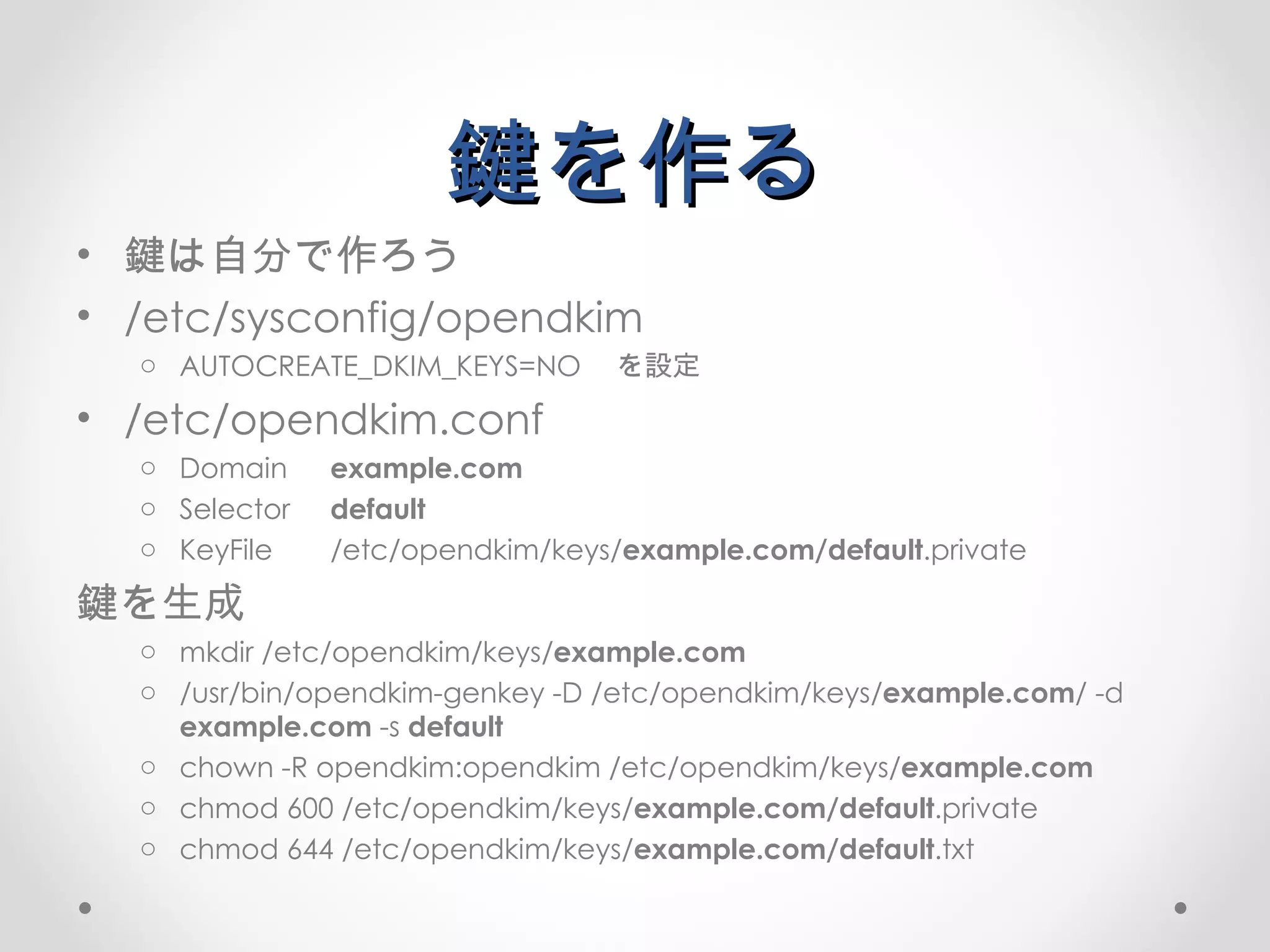鍵を作る 鍵は自分で作ろう /etc/sysconfig/opendkim AUTOCREATE_DKIM_KEYS=NO 　を設定 /etc/opendkim.conf Domain example.com Selector default KeyFile /etc/opendkim/keys/ example.com/default .private 鍵を生成 mkdir /etc/opendkim/keys/ example.com /usr/bin/opendkim-genkey -D /etc/opendkim/keys/ example.com / -d  example.com  -s  default chown -R opendkim:opendkim /etc/opendkim/keys/ example.com chmod 600  /etc/opendkim/keys/ example.com/default .private c hmod 644 /etc/opendkim/keys/ example.com/default .txt 