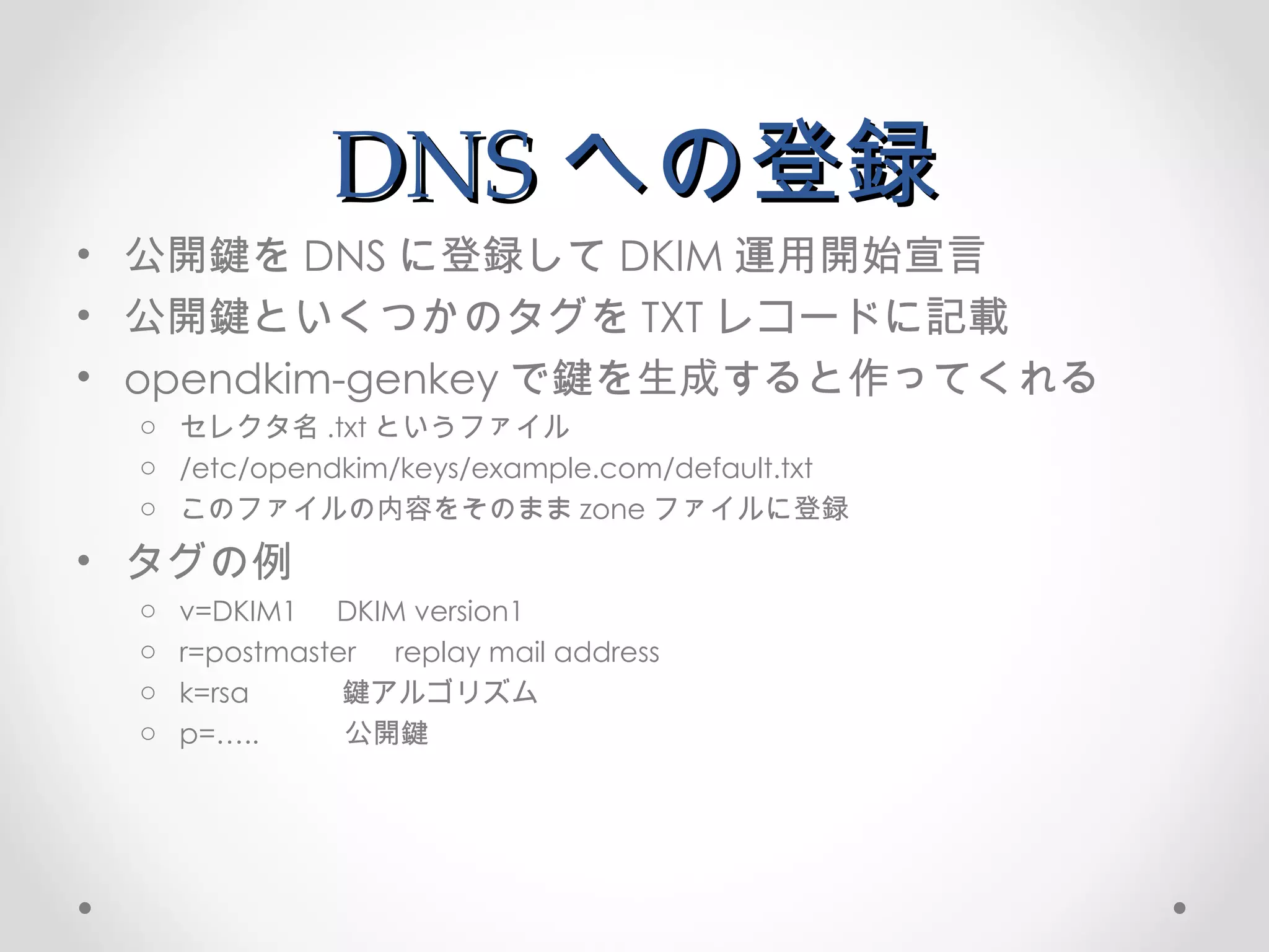 DNS への登録 公開鍵を DNS に登録して DKIM 運用開始宣言 公開鍵といくつかのタグを TXT レコードに記載 opendkim-genkey で鍵を生成すると作ってくれる セレクタ名 .txt というファイル /etc/opendkim/keys/example.com/default.txt このファイルの内容をそのまま zone ファイルに登録 タグの例 v=DKIM1  DKIM version1 r=postmaster  replay mail address k=rsa  鍵アルゴリズム p=…..  公開鍵 