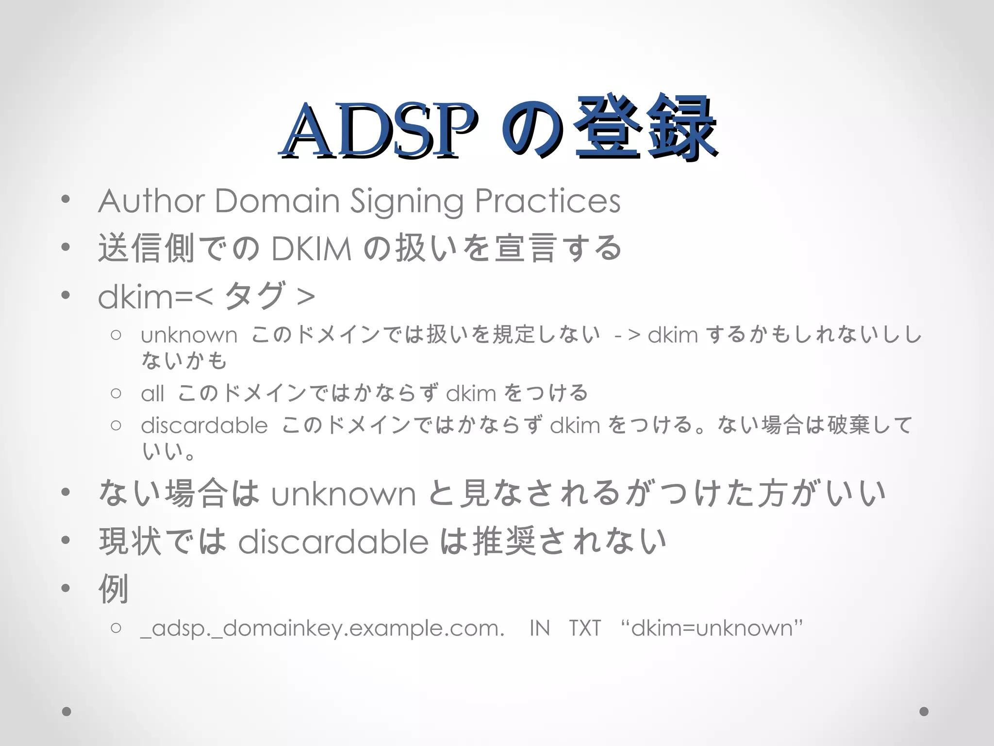ADSP の登録 Author Domain Signing Practices 送信側での DKIM の扱いを宣言する dkim=< タグ > unknown  このドメインでは扱いを規定しない  - > dkim するかもしれないししないかも all  このドメインではかならず dkim をつける discardable  このドメインではかならず dkim をつける。ない場合は破棄していい。 ない場合は unknown と見なされるがつけた方がいい 現状では discardable は推奨されない 例 _adsp._domainkey.example.com.  IN  TXT  “dkim=unknown” 