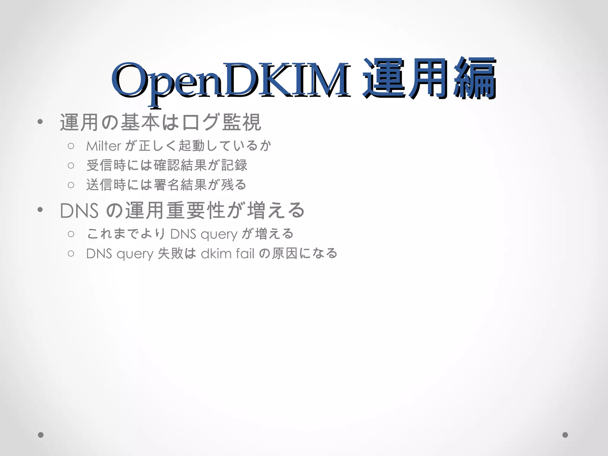 OpenDKIM 運用編 運用の基本はログ監視 Milter が正しく起動しているか 受信時には確認結果が記録 送信時には署名結果が残る DNS の運用重要性が増える これまでより DNS query が増える DNS query 失敗は dkim fail の原因になる 