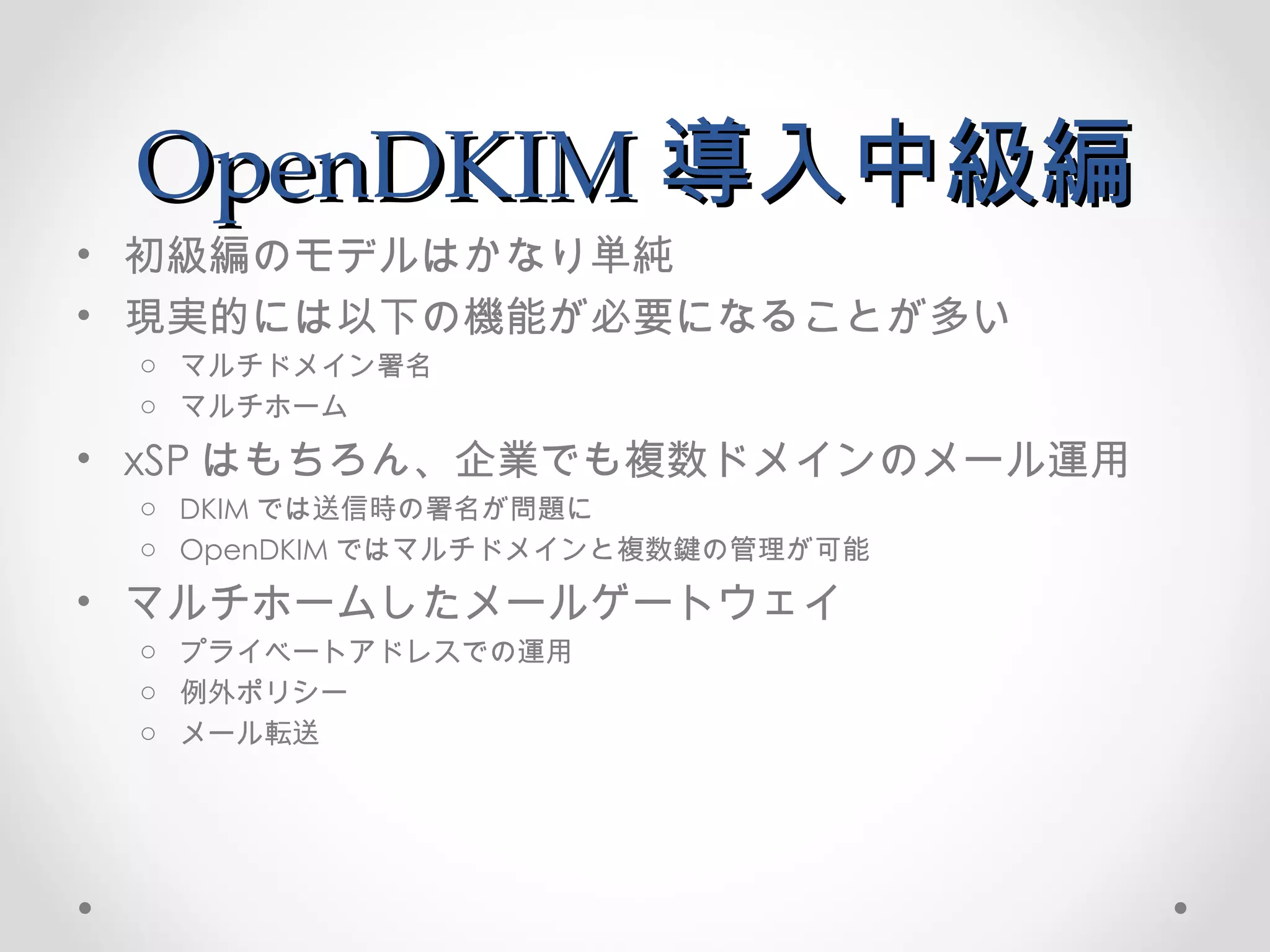 OpenDKIM 導入中級編 初級編のモデルはかなり単純 現実的には以下の機能が必要になることが多い マルチドメイン署名 マルチホーム xSP はもちろん、企業でも複数ドメインのメール運用 DKIM では送信時の署名が問題に OpenDKIM ではマルチドメインと複数鍵の管理が可能 マルチホームしたメールゲートウェイ プライベートアドレスでの運用 例外ポリシー メール転送 