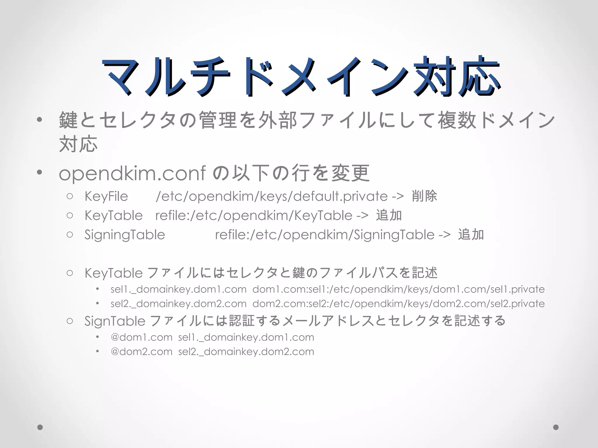 マルチドメイン対応 鍵とセレクタの管理を外部ファイルにして複数ドメイン対応 opendkim.conf の以下の行を変更 KeyFile /etc/opendkim/keys/default.private ->  削除 KeyTable refile:/etc/opendkim/KeyTable  ->  追加 SigningTable refile:/etc/opendkim/SigningTable  ->  追加 KeyTable ファイルにはセレクタと鍵のファイルパスを記述 sel1._domainkey.dom1.com  dom1.com:sel1:/etc/opendkim/keys/dom1.com/sel1.private sel2._domainkey.dom2.com  dom2.com:sel2:/etc/opendkim/keys/dom2.com/sel2.private SignTable ファイルには認証するメールアドレスとセレクタを記述する @dom1.com  sel1._domainkey.dom1.com @dom2.com  sel2._domainkey.dom2.com 