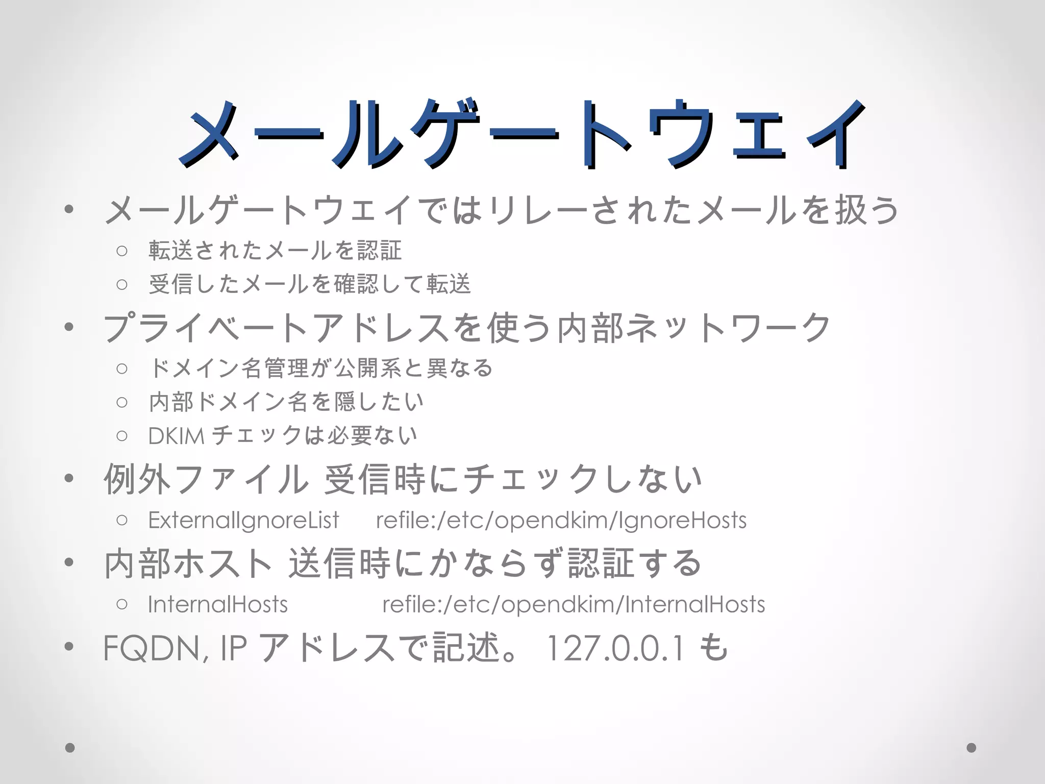 メールゲートウェイ メールゲートウェイではリレーされたメールを扱う 転送されたメールを認証 受信したメールを確認して転送 プライベートアドレスを使う内部ネットワーク ドメイン名管理が公開系と異なる 内部ドメイン名を隠したい DKIM チェックは必要ない 例外ファイル 受信時にチェックしない ExternalIgnoreList refile:/etc/opendkim/IgnoreHosts 内部ホスト 送信時にかならず認証する InternalHosts  refile:/etc/opendkim/InternalHosts FQDN, IP アドレスで記述。 127.0.0.1 も 
