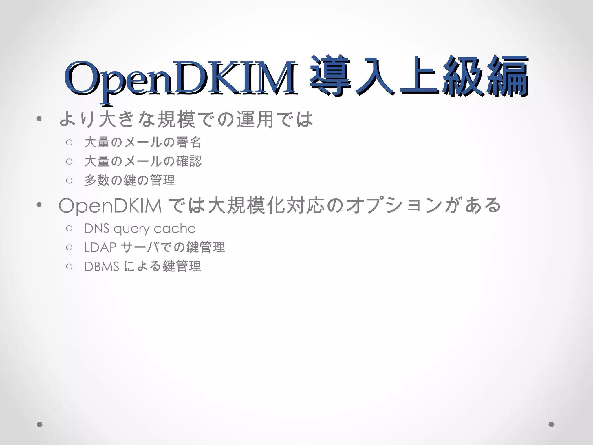 OpenDKIM 導入上級編 より大きな規模での運用では 大量のメールの署名 大量のメールの確認 多数の鍵の管理 OpenDKIM では大規模化対応のオプションがある DNS query cache LDAP サーバでの鍵管理 DBMS による鍵管理 
