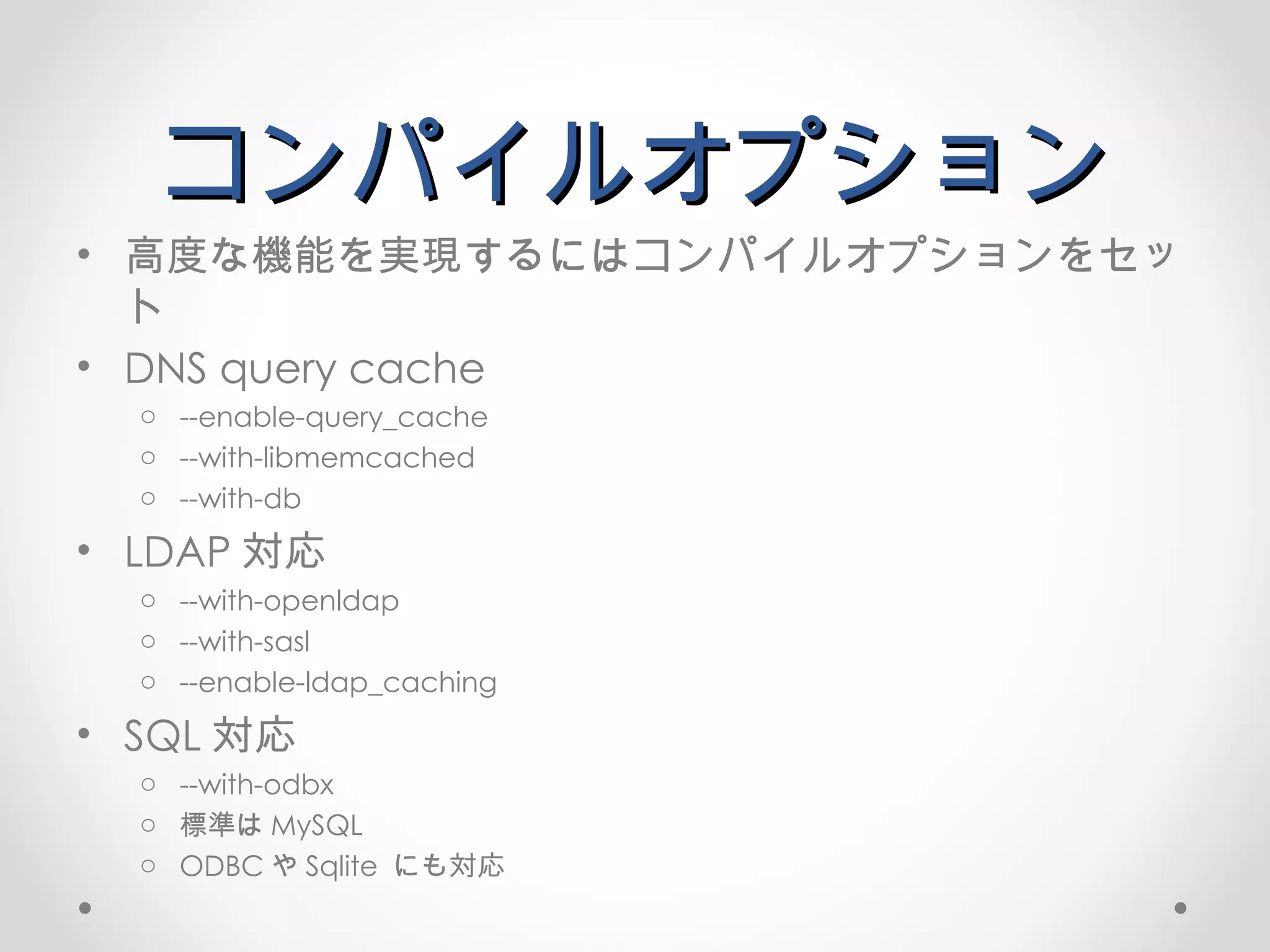 コンパイルオプション 高度な機能を実現するにはコンパイルオプションをセット DNS query cache --enable-query_cache --with-libmemcached --with-db LDAP 対応 --with-openldap --with-sasl --enable-ldap_caching SQL 対応 --with-odbx 標準は MySQL ODBC や Sqlite  にも対応 