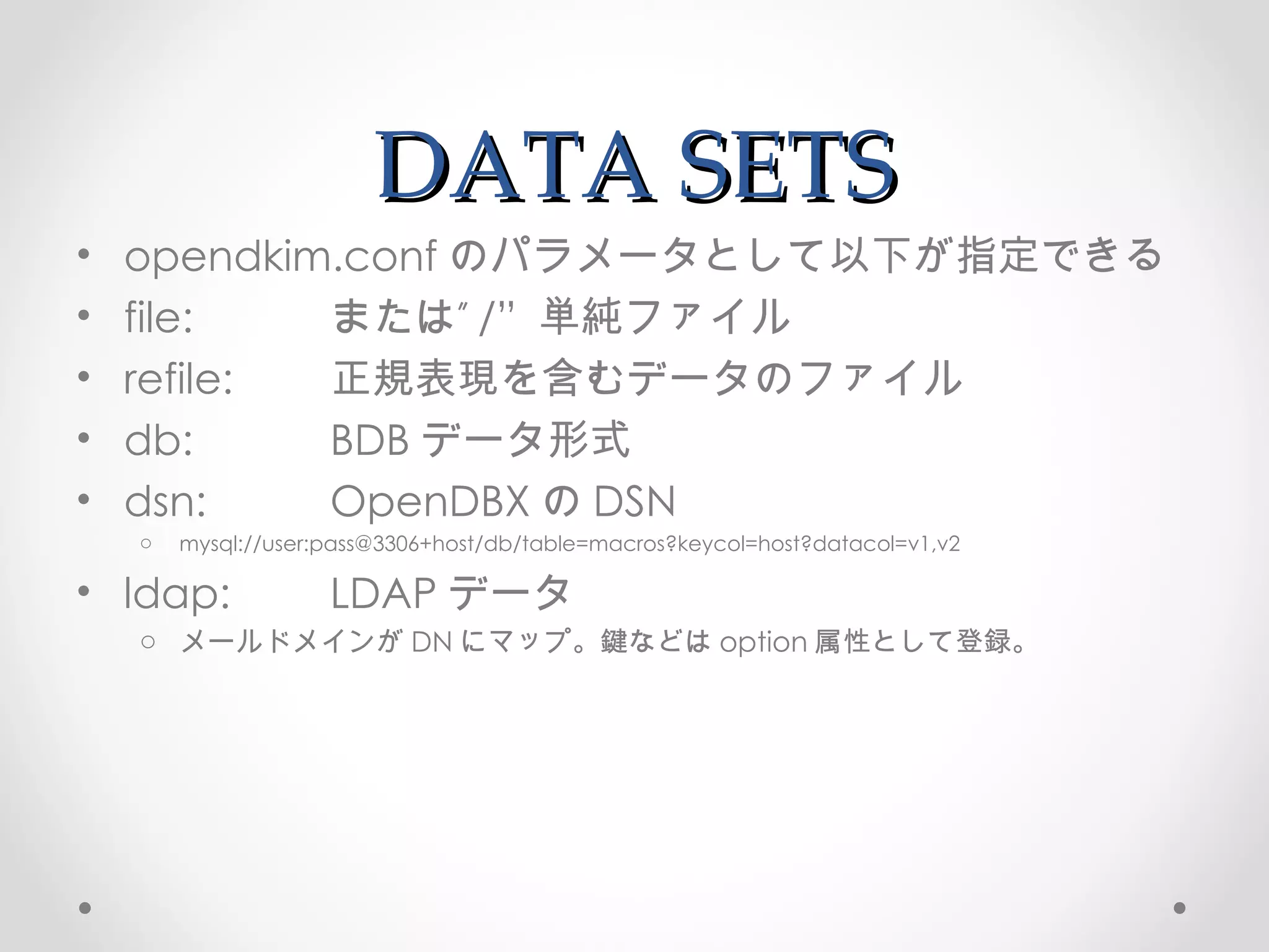 DATA SETS opendkim.conf のパラメータとして以下が指定できる file:  または” /”  単純ファイル refile:  正規表現を含むデータのファイル db:  BDB データ形式 dsn:  OpenDBX の DSN mysql://user:pass@3306+host/db/table=macros?keycol=host?datacol=v1,v2 ldap:  LDAP データ メールドメインが DN にマップ。鍵などは option 属性として登録。 