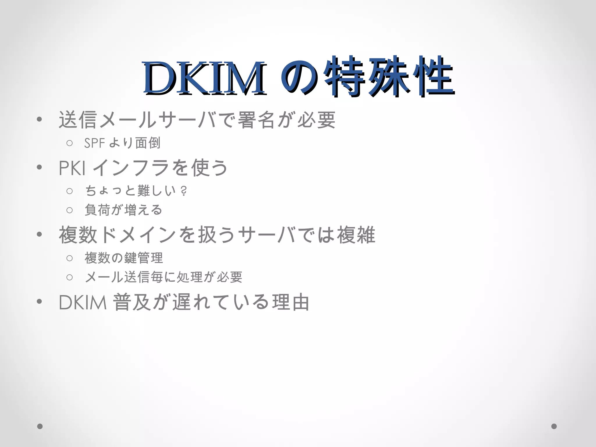 DKIM の特殊性 送信メールサーバで署名が必要 SPF より面倒 PKI インフラを使う ちょっと難しい ? 負荷が増える 複数ドメインを扱うサーバでは複雑 複数の鍵管理 メール送信毎に処理が必要 DKIM 普及が遅れている理由 