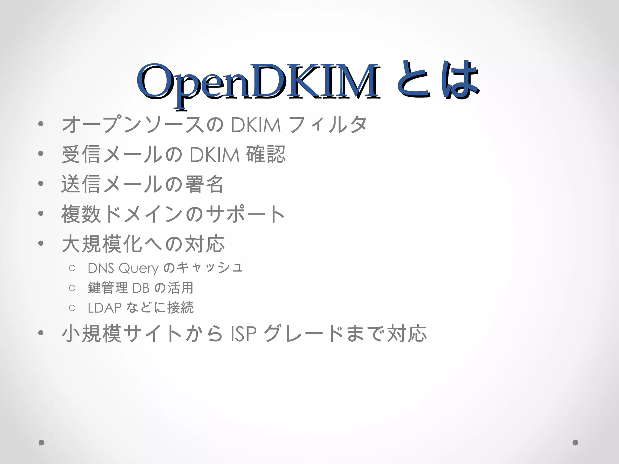 OpenDKIM とは オープンソースの DKIM フィルタ 受信メールの DKIM 確認 送信メールの署名 複数ドメインのサポート 大規模化への対応 DNS Query のキャッシュ 鍵管理 DB の活用 LDAP などに接続 小規模サイトから ISP グレードまで対応 