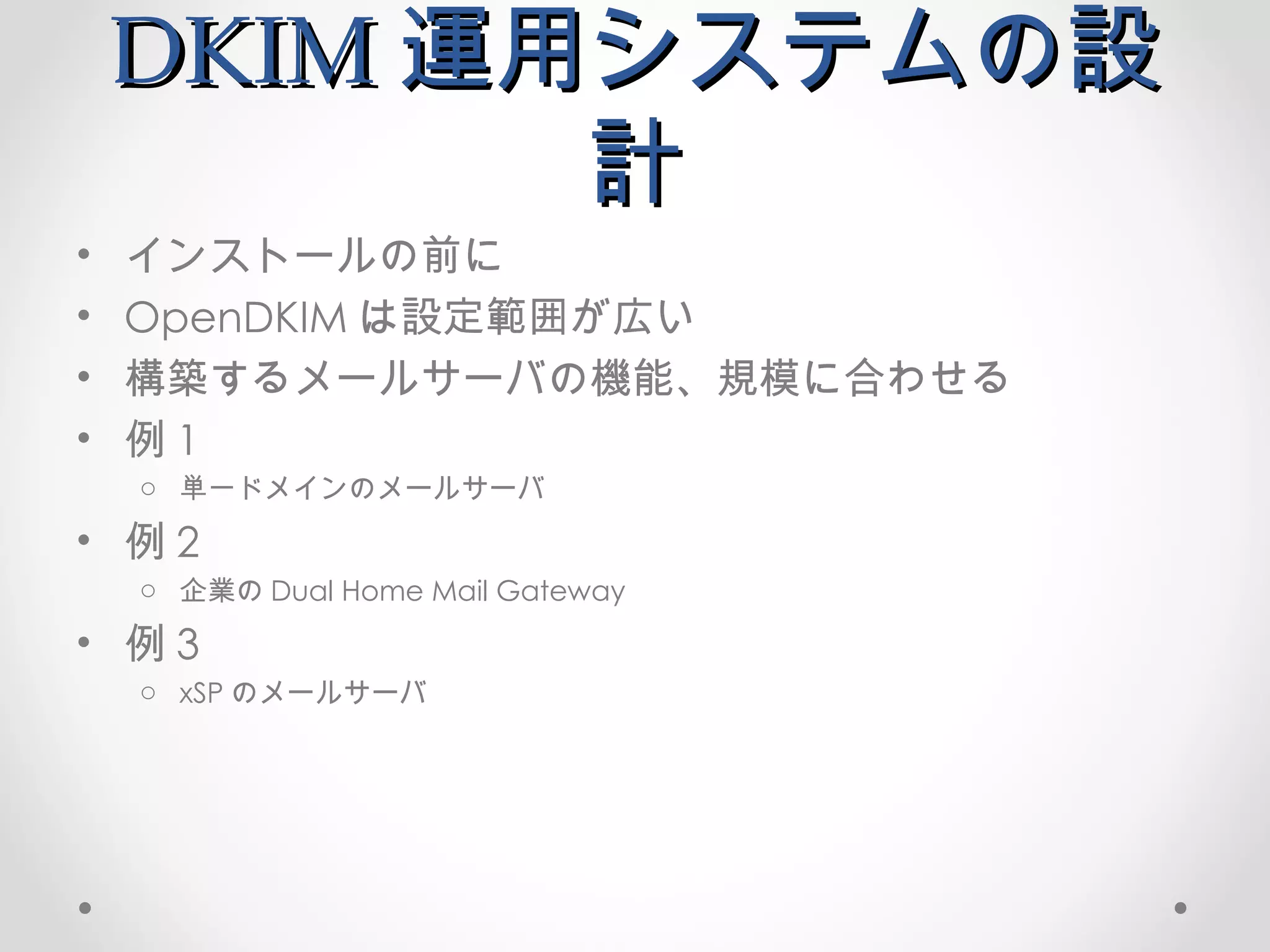DKIM 運用システムの設計 インストールの前に OpenDKIM は設定範囲が広い 構築するメールサーバの機能、規模に合わせる 例 1 単一ドメインのメールサーバ 例 2 企業の Dual Home Mail Gateway 例 3 xSP のメールサーバ 