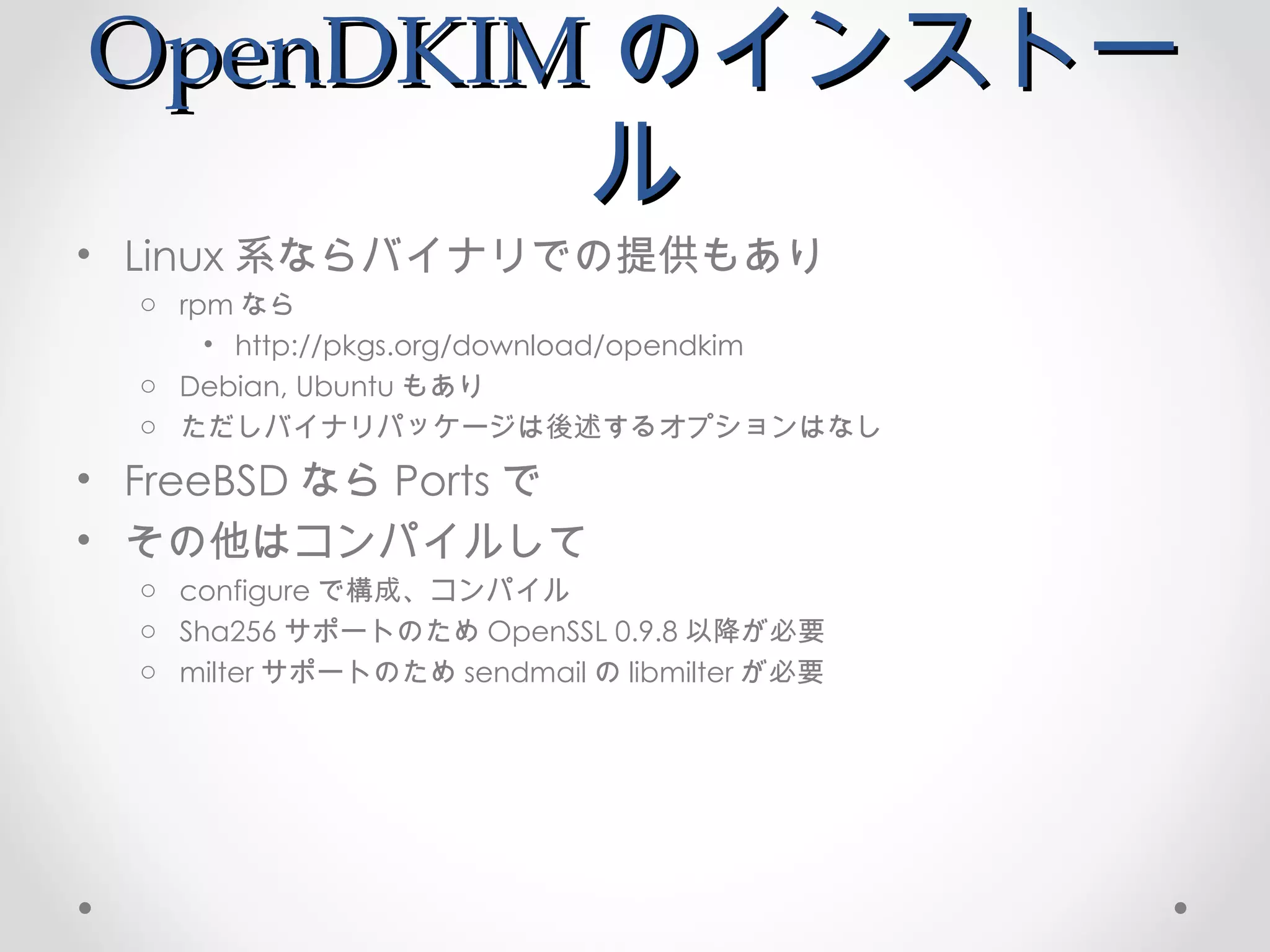 OpenDKIM のインストール Linux 系ならバイナリでの提供もあり rpm なら http://pkgs.org/download/opendkim Debian, Ubuntu もあり ただしバイナリパッケージは後述するオプションはなし FreeBSD なら Ports で その他はコンパイルして configure で構成、コンパイル Sha256 サポートのため OpenSSL 0.9.8 以降が必要 milter サポートのため sendmail の libmilter が必要 