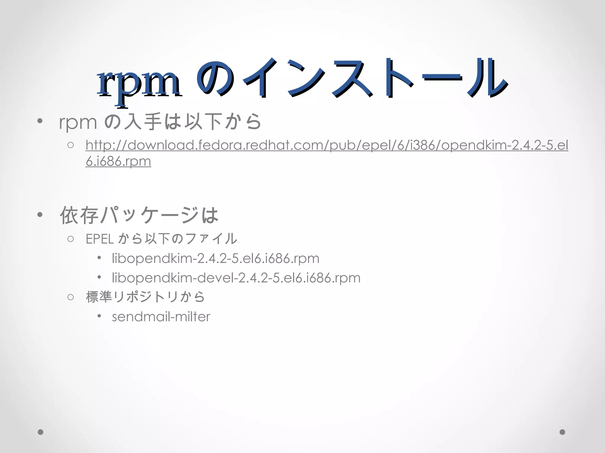 rpm のインストール rpm の入手は以下から http://download.fedora.redhat.com/pub/epel/6/i386/opendkim-2.4.2-5.el6.i686.rpm 依存パッケージは EPEL から以下のファイル libopendkim-2.4.2-5.el6.i686.rpm libopendkim-devel-2.4.2-5.el6.i686.rpm 標準リポジトリから sendmail-milter 