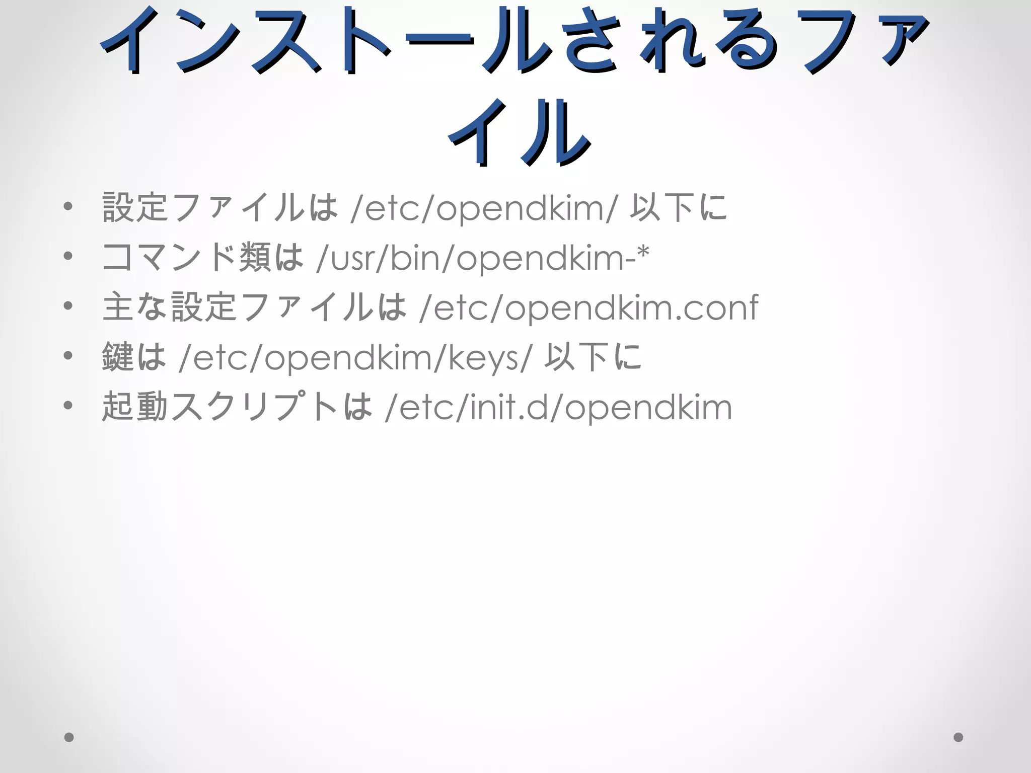 インストールされるファイル 設定ファイルは /etc/opendkim/ 以下に コマンド類は /usr/bin/opendkim-* 主な設定ファイルは /etc/opendkim.conf 鍵は /etc/opendkim/keys/ 以下に 起動スクリプトは /etc/init.d/opendkim 