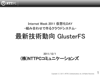 Internet Week 2011 仮想化DAY
  -組み合わせで作るクラウドシステム-

最新技術動向 GlusterFS

              
            2011/12/1
 (株)NTTPCコミュニケーションズ


                 Copyright  （C）  2011,  NTTPC  Communications,  Inc.  All  Rights  Reserved.     1　
 