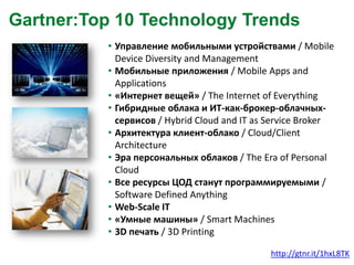 Gartner:Top 10 Technology Trends
• Управление мобильными устройствами / Mobile
Device Diversity and Management
• Мобильные приложения / Mobile Apps and
Applications
• «Интернет вещей» / The Internet of Everything
• Гибридные облака и ИТ-как-брокер-облачныхсервисов / Hybrid Cloud and IT as Service Broker
• Архитектура клиент-облако / Cloud/Client
Architecture
• Эра персональных облаков / The Era of Personal
Cloud
• Все ресурсы ЦОД станут программируемыми /
Software Defined Anything
• Web-Scale IT
• «Умные машины» / Smart Machines
• 3D печать / 3D Printing
http://gtnr.it/1hxL8TK

 