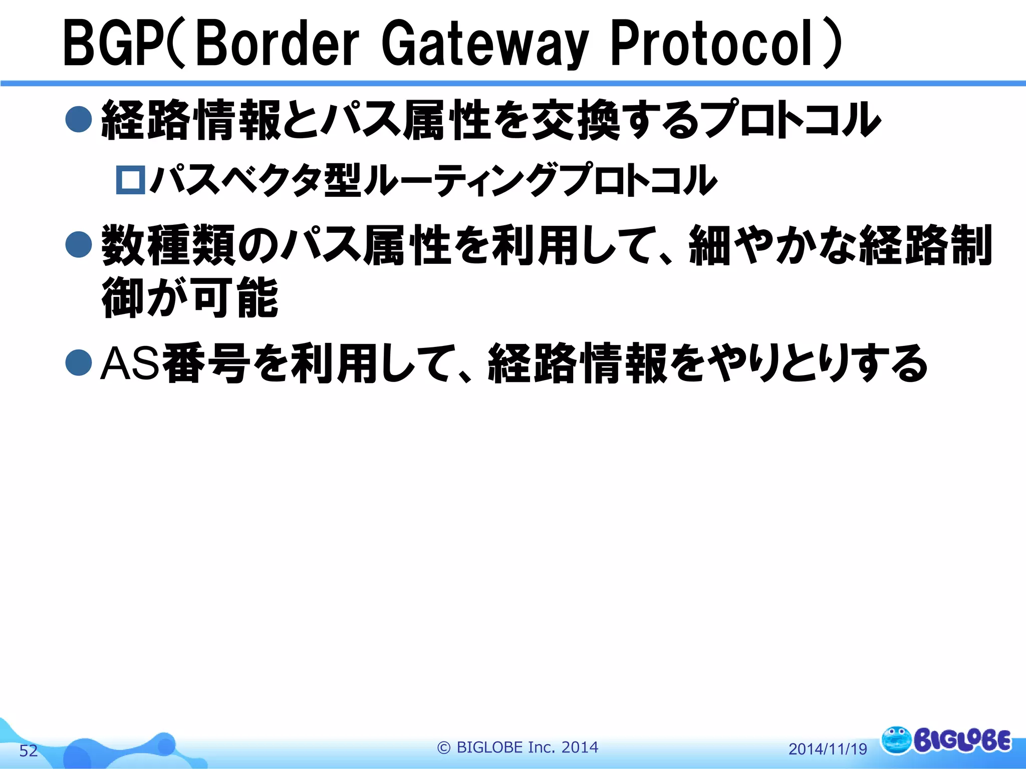 © BIGLOBE Inc. 201452
BGP（Border Gateway Protocol）
経路情報とパス属性を交換するプロトコル
パスベクタ型ルーティングプロトコル
数種類のパス属性を利用して、細やかな経路制
御が可能
AS番号を利用して、経路情報をやりとりする
2014/11/19
 