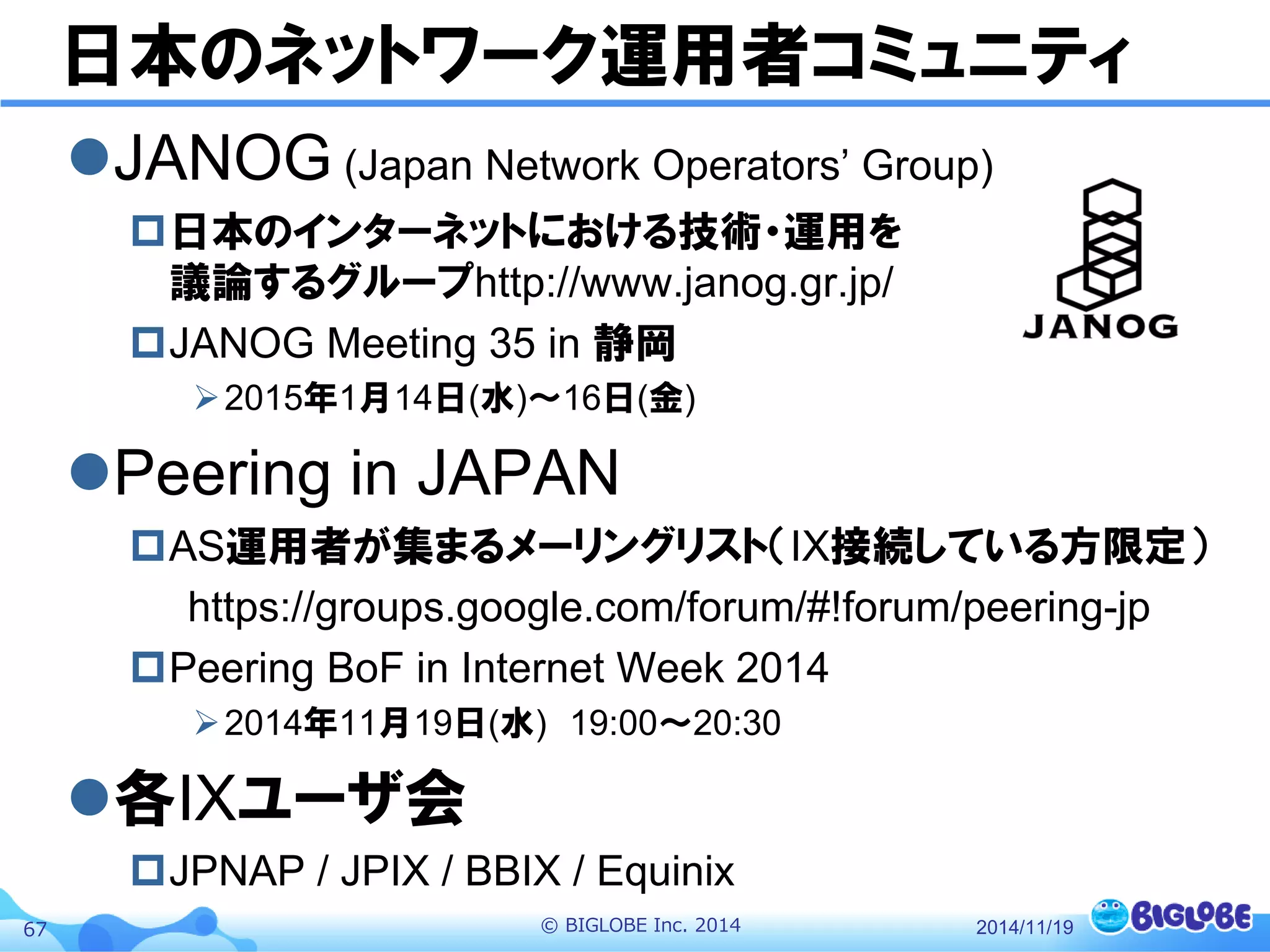 © BIGLOBE Inc. 201467
日本のネットワーク運用者コミュニティ
JANOG (Japan Network Operators’ Group)
日本のインターネットにおける技術・運用を
議論するグループhttp://www.janog.gr.jp/
JANOG Meeting 35 in 静岡
2015年1月14日(水)〜16日(金)
Peering in JAPAN
AS運用者が集まるメーリングリスト（IX接続している方限定）
https://groups.google.com/forum/#!forum/peering-jp
Peering BoF in Internet Week 2014
2014年11月19日(水) 19:00～20:30
各IXユーザ会
JPNAP / JPIX / BBIX / Equinix
2014/11/19
 