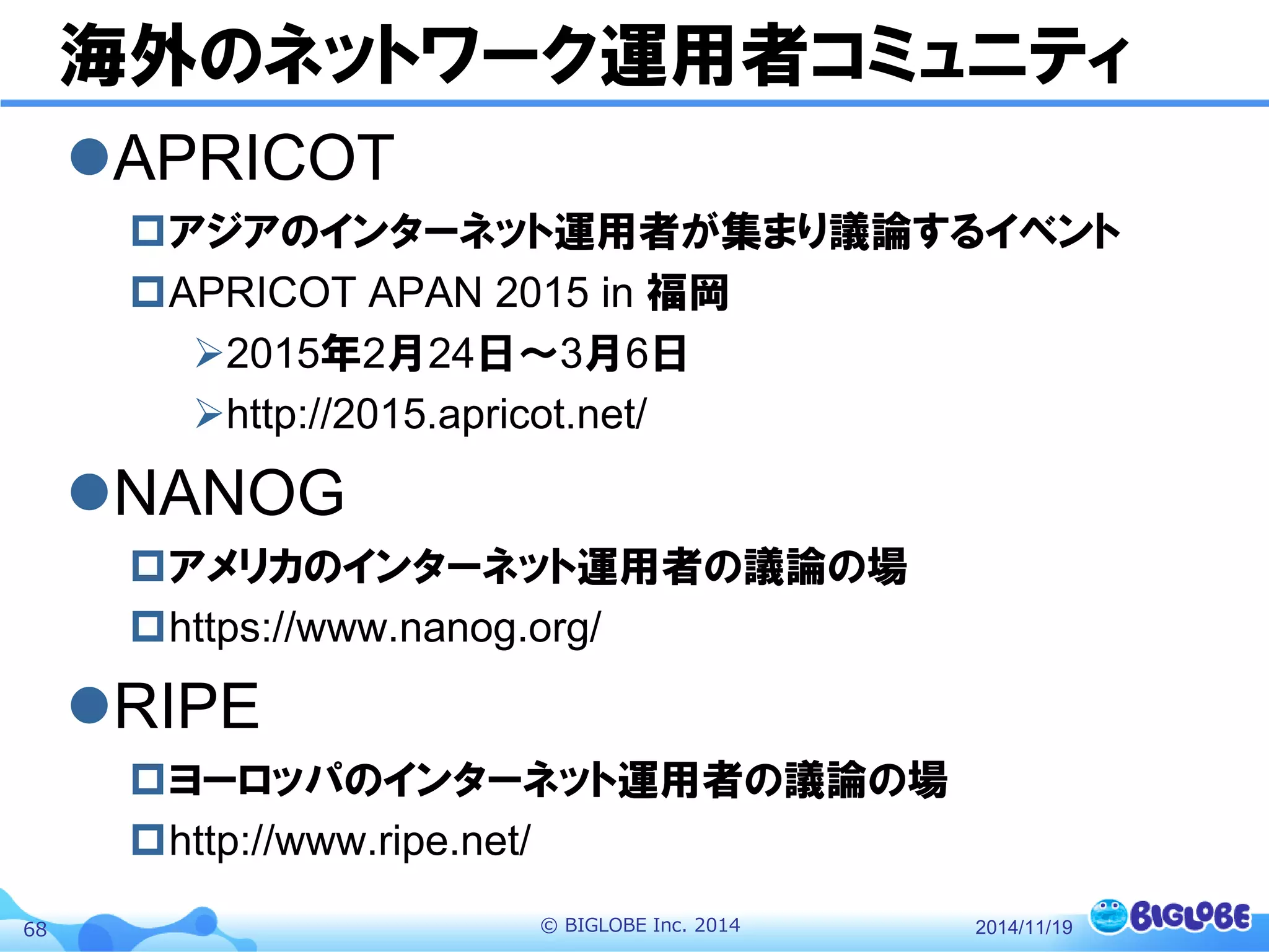 © BIGLOBE Inc. 201468
海外のネットワーク運用者コミュニティ
APRICOT
アジアのインターネット運用者が集まり議論するイベント
APRICOT APAN 2015 in 福岡
2015年2月24日〜3月6日
http://2015.apricot.net/
NANOG
アメリカのインターネット運用者の議論の場
https://www.nanog.org/
RIPE
ヨーロッパのインターネット運用者の議論の場
http://www.ripe.net/
2014/11/19
 