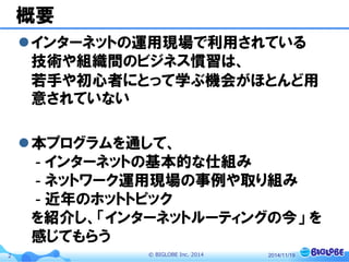 © BIGLOBE Inc. 20142
概要
インターネットの運用現場で利用されている
技術や組織間のビジネス慣習は、
若手や初心者にとって学ぶ機会がほとんど用
意されていない
本プログラムを通して、
- インターネットの基本的な仕組み
- ネットワーク運用現場の事例や取り組み
- 近年のホットトピック
を紹介し、「インターネットルーティングの今」 を
感じてもらう
2014/11/19
 