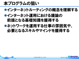 © BIGLOBE Inc. 20143
本プログラムの狙い
インターネットルーティングの概念を理解する
インターネット運用における議論の
前提となる基礎知識を獲得する
ネットワークを運用する仕事の雰囲気や、
必要となるスキルやマインドを獲得する
2014/11/19
 