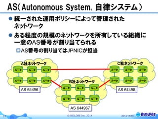 © BIGLOBE Inc. 201433
AS（Autonomous System, 自律システム）
 統一された運用ポリシーによって管理された
ネットワーク
 ある程度の規模のネットワークを所有している組織に
一意のAS番号が割り当てられる
AS番号の割り当てはJPNICが担当
2014/11/19
ルータ
A社ネットワーク
ルータ
ルータ ルータ
ルータ ルータ
ルータ
C社ネットワーク
ルータ
ルータ ルータ
ルータ ルータ
ルータ
B社ネットワーク
ルータ
ルータ ルータ
ルータ ルータ
AS 64496
AS 644967
AS 64498
 