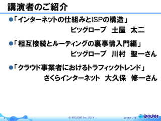 © BIGLOBE Inc. 20144
講演者のご紹介
「インターネットの仕組みとISPの構造」
ビッグローブ 土屋 太二
「相互接続とルーティングの裏事情入門編」
ビッグローブ 川村 聖一さん
「クラウド事業者におけるトラフィックトレンド」
さくらインターネット 大久保 修一さん
2014/11/19
 
