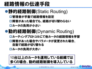 © BIGLOBE Inc. 201440
経路情報の伝達手段
静的経路制御(Static Routing)
管理者が手動で経路情報を設定
障害があった場合でも、経路が切り替わらない
ルータの負荷が小さい
動的経路制御(Dynamic Routing)
ルーティングプロトコルにて他ルータの経路情報を学習
障害があった場合やパラメータが変更された場合、
自動で経路が切り替わる
ルータの負荷が大きい
2014/11/19
10台以上のルータを運用している組織では
多くの場合、動的経路制御を導入している
 
