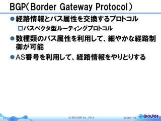 © BIGLOBE Inc. 201452
BGP（Border Gateway Protocol）
経路情報とパス属性を交換するプロトコル
パスベクタ型ルーティングプロトコル
数種類のパス属性を利用して、細やかな経路制
御が可能
AS番号を利用して、経路情報をやりとりする
2014/11/19
 