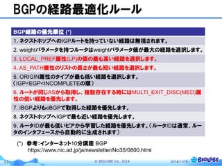 © BIGLOBE Inc. 201453
BGPの経路最適化ルール
2014/11/19
BGP経路の優先順位 (*)
1. ネクストホップへのIGPルートを持っていない経路は無視されます。
2. weightパラメータを持つルータはweightパラメータ値が最大の経路を選択します。
3. LOCAL_PREF属性(LP)の値の最も高い経路を選択します。
4. AS_PATH属性のリストの長さが最も短い経路を選択します。
5. ORIGIN属性のタイプが最も低い経路を選択します。
（IGP<EGP<INCOMPLETEの順）
6. ルートが同じASから取得し、複数存在する時にはMULTI_EXIT_DISC(MED)属
性の低い経路を優先します。
7. iBGPよりもeBGPで取得した経路を優先します。
8. ネクストホップへIGPで最も近い経路を優先します。
9. ルータIDが最も低いピアから学習した経路を優先します。（ルータIDは通常、ルー
タのインタフェースから自動的に生成されます）
(*) 参考：インターネット10分講座 BGP
https://www.nic.ad.jp/ja/newsletter/No35/0800.html
 