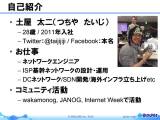 © BIGLOBE Inc. 20146
自己紹介
• 土屋 太二（つちや たいじ）
– 28歳 / 2011年入社
– Twitter：@taijijiji / Facebook：本名
• お仕事
– ネットワークエンジニア
– ISP基幹ネットワークの設計・運用
– DCネットワーク/SDN開発/海外インフラ立ち上げetc
• コミュニティ活動
– wakamonog, JANOG, Internet Weekで活動
2014/11/19
 