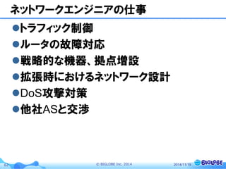 © BIGLOBE Inc. 201462
ネットワークエンジニアの仕事
トラフィック制御
ルータの故障対応
戦略的な機器、拠点増設
拡張時におけるネットワーク設計
DoS攻撃対策
他社ASと交渉
2014/11/19
 
