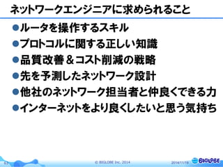 © BIGLOBE Inc. 201463
ネットワークエンジニアに求められること
ルータを操作するスキル
プロトコルに関する正しい知識
品質改善＆コスト削減の戦略
先を予測したネットワーク設計
他社のネットワーク担当者と仲良くできる力
インターネットをより良くしたいと思う気持ち
2014/11/19
 