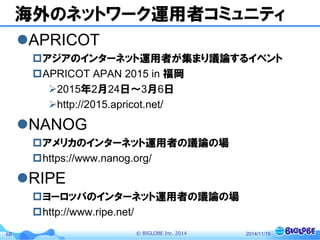© BIGLOBE Inc. 201468
海外のネットワーク運用者コミュニティ
APRICOT
アジアのインターネット運用者が集まり議論するイベント
APRICOT APAN 2015 in 福岡
2015年2月24日〜3月6日
http://2015.apricot.net/
NANOG
アメリカのインターネット運用者の議論の場
https://www.nanog.org/
RIPE
ヨーロッパのインターネット運用者の議論の場
http://www.ripe.net/
2014/11/19
 