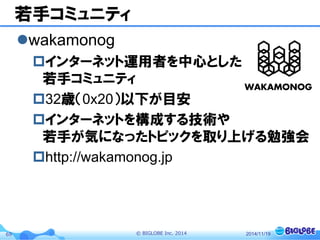 © BIGLOBE Inc. 201469
若手コミュニティ
wakamonog
インターネット運用者を中心とした
若手コミュニティ
32歳（0x20）以下が目安
インターネットを構成する技術や
若手が気になったトピックを取り上げる勉強会
http://wakamonog.jp
2014/11/19
 