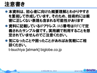 © BIGLOBE Inc. 20147
注意書き
 本資料は、初心者に向けた概要理解とわかりやすさ
を重視して作成しています。そのため、技術的には厳
密に正しくない表現も含まれる可能性があります
 資料に記載しているIPアドレス /AS番号はRFCで定
義されたサンプル値です。実用網で利用することを想
定されていませんのでご注意ください。
 気になったことや困ったことがあればお気軽にご相
談ください。
t-tsuchiya [atmark] biglobe.co.jp
2014/11/19
 