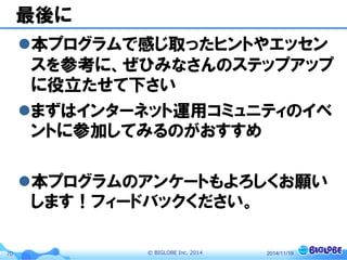 © BIGLOBE Inc. 201470
最後に
本プログラムで感じ取ったヒントやエッセン
スを参考に、ぜひみなさんのステップアップ
に役立たせて下さい
まずはインターネット運用コミュニティのイベ
ントに参加してみるのがおすすめ
本プログラムのアンケートもよろしくお願い
します！フィードバックください。
2014/11/19
 