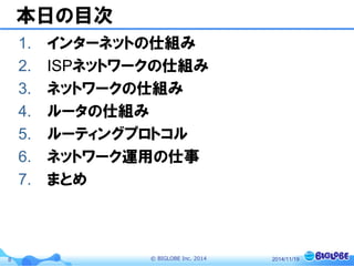 © BIGLOBE Inc. 20148
本日の目次
1. インターネットの仕組み
2. ISPネットワークの仕組み
3. ネットワークの仕組み
4. ルータの仕組み
5. ルーティングプロトコル
6. ネットワーク運用の仕事
7. まとめ
2014/11/19
 