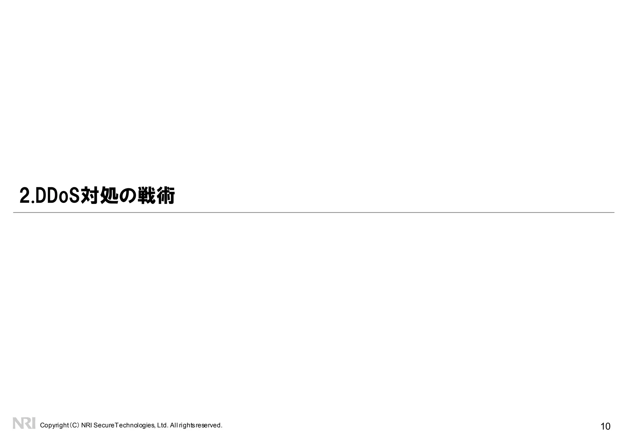 Copyright（C） NRI SecureTechnologies, Ltd. All rightsreserved. 10
自社バックボーン
企業システム(C)
企業システム(A)
企業システム(B)
1.はじめに
企業システムのインターネット接続形態
国内ISP(X)
事業者バックボーン
Router/Switch(L3)
Router(BGP)
Firewall
DDoS洗浄装置
Switch(L2)
IX
海外ISP(α)
海外ISP(β)
シングルホーム
接続
マルチホーム
BGP接続
コロケーション
ホスティング
クラウド
インターネット接続形態により自社と事業者で戦術、戦略の担当範囲が異なる
事業者管轄
自社管轄
国内ISP(Y)自社管轄
 