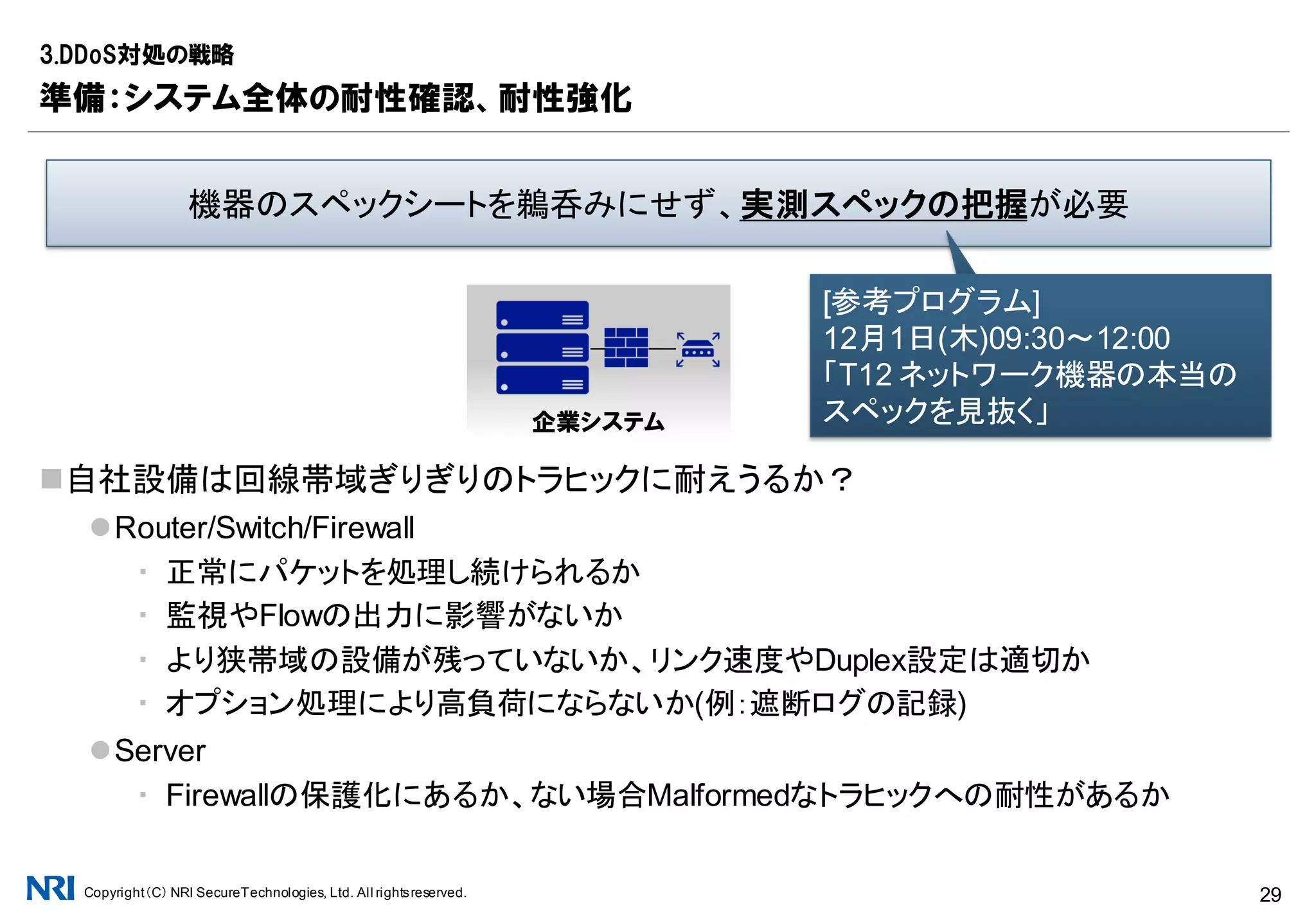 Copyright（C） NRI SecureTechnologies, Ltd. All rightsreserved. 29
DNSは自前で運用しない方が有益
同一ネットワーク上で運用することは、DDoS発生時の全滅リスクが高まる
ネームサーバ(権威DNSサーバ)は、そもそも事業者ダイバーシティを考慮したい
フルリゾルバ(キャッシュDNSサーバ)は、ISP提供やpublic DNSなどの選択肢がある
NTPはデータセンタ提供のものを参照することが定石
インターネット経由の参照は精度が落ちるため望ましくない
3.DDoS対処の戦略
準備：Reflection攻撃耐性強化実践
Protocol Bandwidth AmplificationFactor
DNS 28 to 54
NTP 556.9
SNMPv2 6.3
NetBIOS 3.8
SSDP 30.8
Reflection攻撃に悪用されやすいUDPサービスの例
[引用元]https://www.us-cert.gov/ncas/alerts/TA14-017A
代表的なプロトコルを制限
するだけでも効果は高い
 