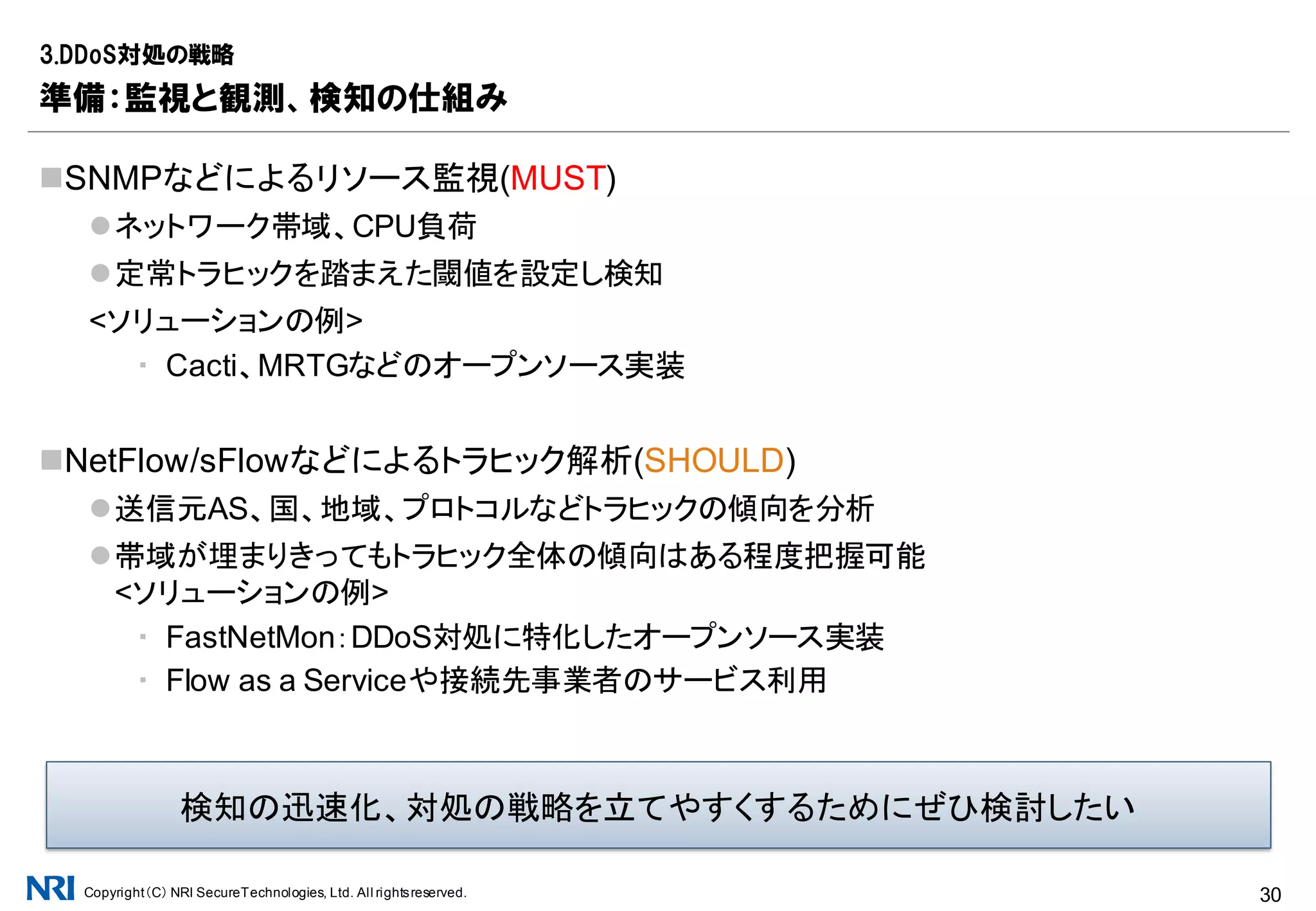 Copyright（C） NRI SecureTechnologies, Ltd. All rightsreserved. 30
自社設備は回線帯域ぎりぎりのトラヒックに耐えうるか？
Router/Switch/Firewall
▪ 正常にパケットを処理し続けられるか
▪ 監視やFlowの出力に影響がないか
▪ より狭帯域の設備が残っていないか、リンク速度やDuplex設定は適切か
▪ オプション処理により高負荷にならないか(例：遮断ログの記録)
Server
▪ Firewallの保護化にあるか、ない場合Malformedなトラヒックへの耐性があるか
3.DDoS対処の戦略
準備：システム全体の耐性確認、耐性強化
企業システム
機器のスペックシートを鵜呑みにせず、実測スペックの把握が必要
[参考プログラム]
12月1日(木)09:30～12:00
「T12 ネットワーク機器の本当の
スペックを見抜く」
 