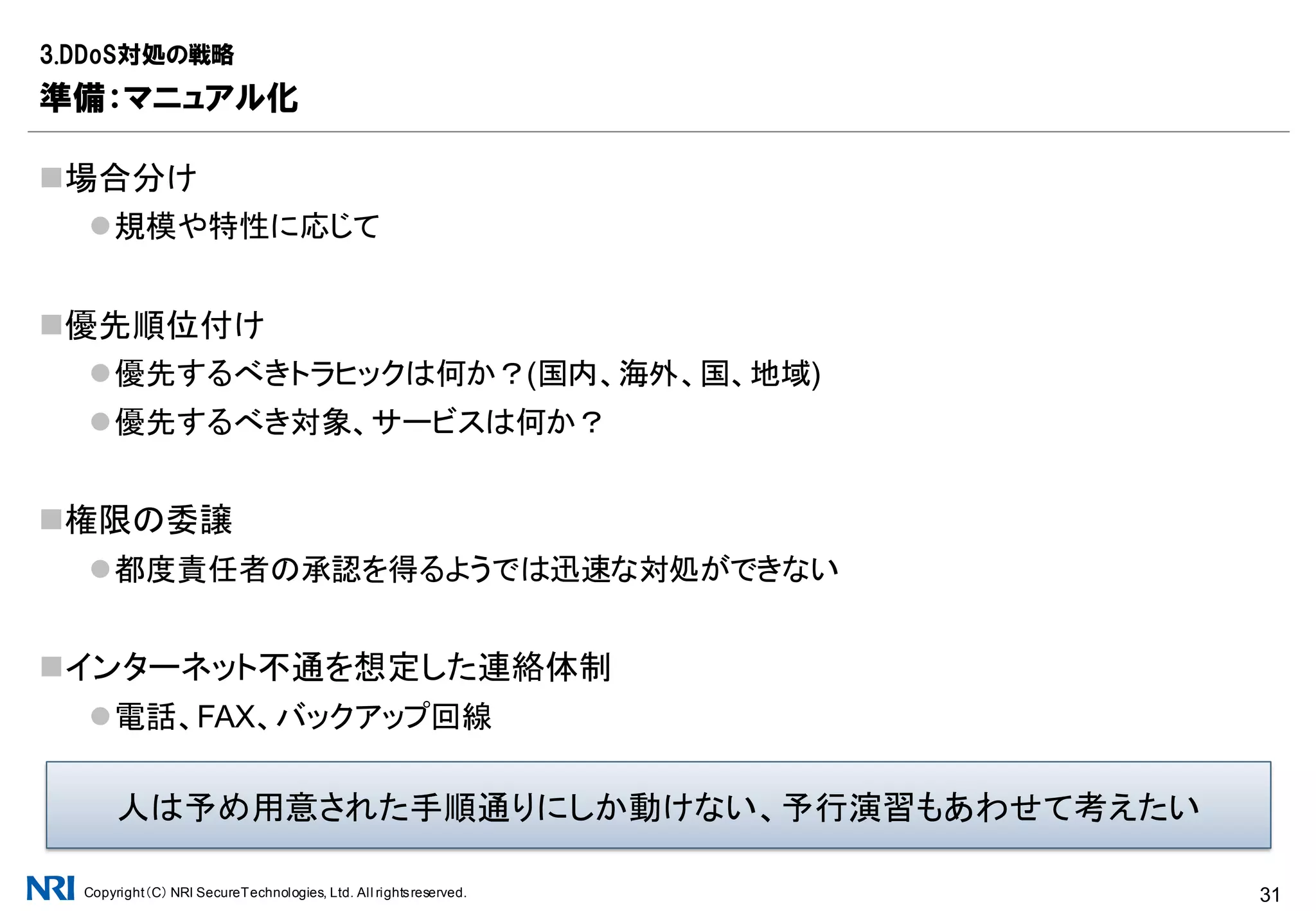 Copyright（C） NRI SecureTechnologies, Ltd. All rightsreserved. 31
SNMPなどによるリソース監視(MUST)
ネットワーク帯域、CPU負荷
定常トラヒックを踏まえた閾値を設定し検知
<ソリューションの例>
▪ Cacti、MRTGなどのオープンソース実装
NetFlow/sFlowなどによるトラヒック解析(SHOULD)
送信元AS、国、地域、プロトコルなどトラヒックの傾向を分析
帯域が埋まりきってもトラヒック全体の傾向はある程度把握可能
<ソリューションの例>
▪ FastNetMon：DDoS対処に特化したオープンソース実装
▪ Flow as a Serviceや接続先事業者のサービス利用
3.DDoS対処の戦略
準備：監視と観測、検知の仕組み
検知の迅速化、対処の戦略を立てやすくするためにぜひ検討したい
 