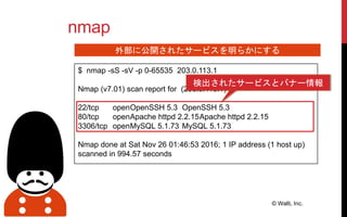 $ nmap -sS -sV -p 0-65535 203.0.113.1
Nmap (v7.01) scan report for (203.0.113.1)
22/tcp openOpenSSH 5.3 OpenSSH 5.3
80/tcp openApache httpd 2.2.15Apache httpd 2.2.15
3306/tcp openMySQL 5.1.73 MySQL 5.1.73
Nmap done at Sat Nov 26 01:46:53 2016; 1 IP address (1 host up)
scanned in 994.57 seconds
nmap
© Walti, Inc.
外部に公開されたサービスを明らかにする
検出されたサービスとバナー情報
 