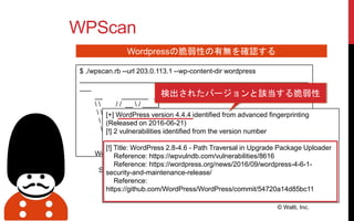WPScan
© Walti, Inc.
Wordpressの脆弱性の有無を確認する
$ ./wpscan.rb --url 203.0.113.1 --wp-content-dir wordpress
____________________________________________________________
___
__ _______ _____
  / / __  / ____|
  / / /| |__) | (___ ___ __ _ _ __
 / / / | ___/ ___  / __|/ _` | '_ 
 / / | | ____) | (__| (_| | | | |
/ / |_| |_____/ ___|__,_|_| |_|
WordPress Security Scanner by the WPScan Team
Version 2.9.1
Sponsored by Sucuri - https://sucuri.net
[+] WordPress version 4.4.4 identified from advanced fingerprinting
(Released on 2016-06-21)
[!] 2 vulnerabilities identified from the version number
[!] Title: WordPress 2.8-4.6 - Path Traversal in Upgrade Package Uploader
Reference: https://wpvulndb.com/vulnerabilities/8616
Reference: https://wordpress.org/news/2016/09/wordpress-4-6-1-
security-and-maintenance-release/
Reference:
https://github.com/WordPress/WordPress/commit/54720a14d85bc11
検出されたバージョンと該当する脆弱性
 